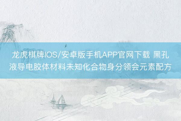 龙虎棋牌IOS/安卓版手机APP官网下载 黑孔液导电胶体材料未知化合物身分领会元素配方