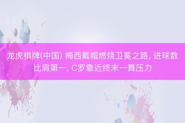龙虎棋牌(中国) 梅西戴帽燃烧卫冕之路， 进球数比肩第一， C罗靠近终末一舞压力